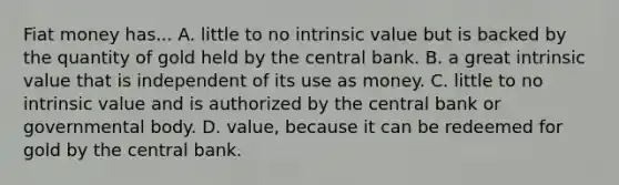 Fiat money has... A. little to no intrinsic value but is backed by the quantity of gold held by the central bank. B. a great intrinsic value that is independent of its use as money. C. little to no intrinsic value and is authorized by the central bank or governmental body. D. value, because it can be redeemed for gold by the central bank.