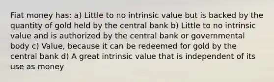 Fiat money has: a) Little to no intrinsic value but is backed by the quantity of gold held by the central bank b) Little to no intrinsic value and is authorized by the central bank or governmental body c) Value, because it can be redeemed for gold by the central bank d) A great intrinsic value that is independent of its use as money