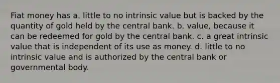 Fiat money has a. little to no intrinsic value but is backed by the quantity of gold held by the central bank. b. value, because it can be redeemed for gold by the central bank. c. a great intrinsic value that is independent of its use as money. d. little to no intrinsic value and is authorized by the central bank or governmental body.