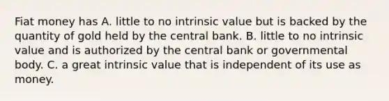 Fiat money has A. little to no intrinsic value but is backed by the quantity of gold held by the central bank. B. little to no intrinsic value and is authorized by the central bank or governmental body. C. a great intrinsic value that is independent of its use as money.