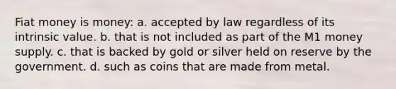 Fiat money is money: a. accepted by law regardless of its intrinsic value. b. that is not included as part of the M1 money supply. c. that is backed by gold or silver held on reserve by the government. d. such as coins that are made from metal.