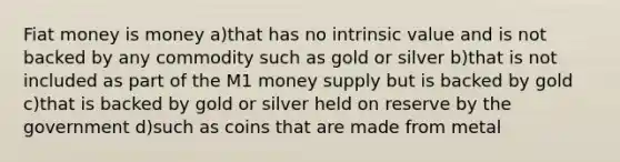 Fiat money is money a)that has no intrinsic value and is not backed by any commodity such as gold or silver b)that is not included as part of the M1 money supply but is backed by gold c)that is backed by gold or silver held on reserve by the government d)such as coins that are made from metal