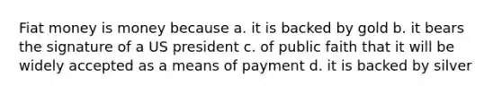 Fiat money is money because a. it is backed by gold b. it bears the signature of a US president c. of public faith that it will be widely accepted as a means of payment d. it is backed by silver