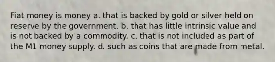 Fiat money is money a. that is backed by gold or silver held on reserve by the government. b. that has little intrinsic value and is not backed by a commodity. c. that is not included as part of the M1 money supply. d. such as coins that are made from metal.