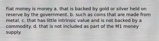 Fiat money is money a. that is backed by gold or silver held on reserve by the government. b. such as coins that are made from metal. c. that has little intrinsic value and is not backed by a commodity. d. that is not included as part of the M1 money supply.