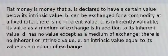 Fiat money is money that a. is declared to have a certain value below its intrinsic value. b. can be exchanged for a commodity at a fixed rate; there is no inherent value. c. is inherently valuable; its value as a medium of exchange is in addition to its inherent value. d. has no value except as a medium of exchange; there is no inherent or intrinsic value. e. an intrinsic value equal to its value as a medium of exchange