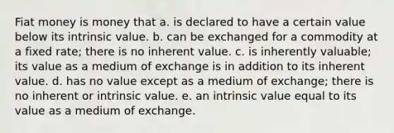 Fiat money is money that a. is declared to have a certain value below its intrinsic value. b. can be exchanged for a commodity at a fixed rate; there is no inherent value. c. is inherently valuable; its value as a medium of exchange is in addition to its inherent value. d. has no value except as a medium of exchange; there is no inherent or intrinsic value. e. an intrinsic value equal to its value as a medium of exchange.