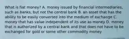 What is fiat​ money? A. money issued by financial​ intermediaries, such as​ banks, but not the central bank B. an asset that has the ability to be easily converted into the medium of exchange C. money that has value independent of its use as money D. money that is authorized by a central bank and that does not have to be exchanged for gold or some other commodity money