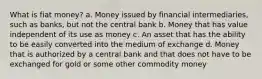 What is fiat money? a. Money issued by financial intermediaries, such as banks, but not the central bank b. Money that has value independent of its use as money c. An asset that has the ability to be easily converted into the medium of exchange d. Money that is authorized by a central bank and that does not have to be exchanged for gold or some other commodity money