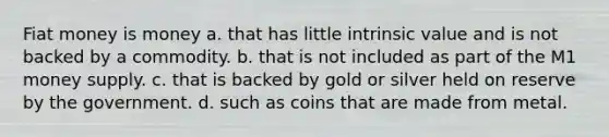 Fiat money is money a. that has little intrinsic value and is not backed by a commodity. b. that is not included as part of the M1 money supply. c. that is backed by gold or silver held on reserve by the government. d. such as coins that are made from metal.