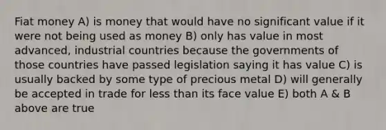 Fiat money A) is money that would have no significant value if it were not being used as money B) only has value in most advanced, industrial countries because the governments of those countries have passed legislation saying it has value C) is usually backed by some type of precious metal D) will generally be accepted in trade for less than its face value E) both A & B above are true