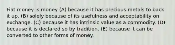 Fiat money is money (A) because it has precious metals to back it up. (B) solely because of its usefulness and acceptability on exchange. (C) because it has intrinsic value as a commodity. (D) because it is declared so by tradition. (E) because it can be converted to other forms of money.