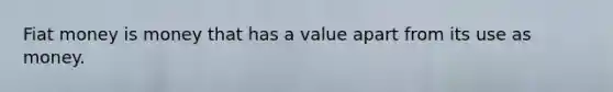 Fiat money is money that has a value apart from its use as money.