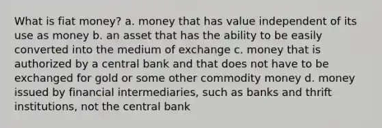 What is fiat money? a. money that has value independent of its use as money b. an asset that has the ability to be easily converted into the medium of exchange c. money that is authorized by a central bank and that does not have to be exchanged for gold or some other commodity money d. money issued by financial intermediaries, such as banks and thrift institutions, not the central bank