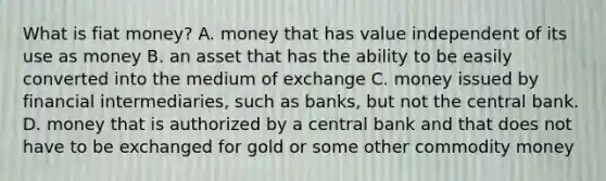 What is fiat money? A. money that has value independent of its use as money B. an asset that has the ability to be easily converted into the medium of exchange C. money issued by <a href='https://www.questionai.com/knowledge/kjEnsRMUQp-financial-intermediaries' class='anchor-knowledge'>financial intermediaries</a>, such as banks, but not the central bank. D. money that is authorized by a central bank and that does not have to be exchanged for gold or some other <a href='https://www.questionai.com/knowledge/kJZYtIuaAp-commodity-money' class='anchor-knowledge'>commodity money</a>