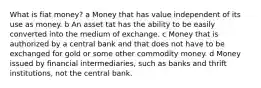 What is fiat money? a Money that has value independent of its use as money. b An asset tat has the ability to be easily converted into the medium of exchange. c Money that is authorized by a central bank and that does not have to be exchanged for gold or some other commodity money. d Money issued by financial intermediaries, such as banks and thrift institutions, not the central bank.