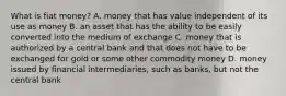 What is fiat​ money? A. money that has value independent of its use as money B. an asset that has the ability to be easily converted into the medium of exchange C. money that is authorized by a central bank and that does not have to be exchanged for gold or some other commodity money D. money issued by financial​ intermediaries, such as​ banks, but not the central bank