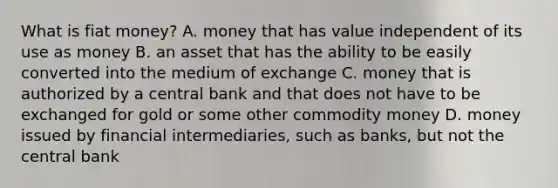 What is fiat​ money? A. money that has value independent of its use as money B. an asset that has the ability to be easily converted into the medium of exchange C. money that is authorized by a central bank and that does not have to be exchanged for gold or some other commodity money D. money issued by financial​ intermediaries, such as​ banks, but not the central bank