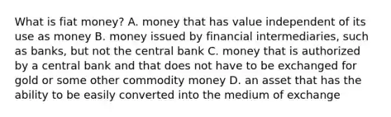 What is fiat​ money? A. money that has value independent of its use as money B. money issued by financial​ intermediaries, such as​ banks, but not the central bank C. money that is authorized by a central bank and that does not have to be exchanged for gold or some other commodity money D. an asset that has the ability to be easily converted into the medium of exchange