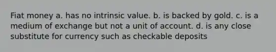 Fiat money a. has no intrinsic value. b. is backed by gold. c. is a medium of exchange but not a unit of account. d. is any close substitute for currency such as checkable deposits