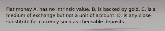 Fiat money A. has no intrinsic value. B. is backed by gold. C. is a medium of exchange but not a unit of account. D. is any close substitute for currency such as checkable deposits.