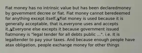 Fiat money has no intrinsic value but has been declaredmoney by government decree or fiat. Fiat money cannot beredeemed for anything except itself.◮Fiat money is used because it is generally acceptable, that is,everyone uses and accepts it.◮Everyone else excepts it because government issued fiatmoney is "legal tender for all debts public ...". i.e. It is legaltender to pay your taxes. And because enough people have atax obligation, people exchange money for other things