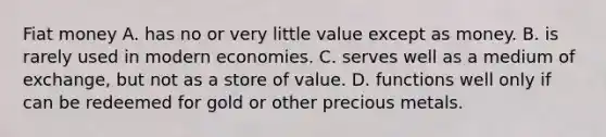 Fiat money A. has no or very little value except as money. B. is rarely used in modern economies. C. serves well as a medium of​ exchange, but not as a store of value. D. functions well only if can be redeemed for gold or other precious metals.