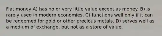 Fiat money A) has no or very little value except as money. B) is rarely used in modern economies. C) functions well only if it can be redeemed for gold or other precious metals. D) serves well as a medium of exchange, but not as a store of value.