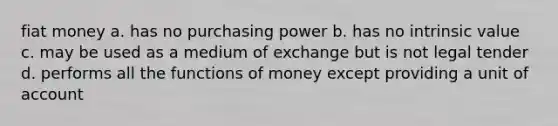 fiat money a. has no purchasing power b. has no intrinsic value c. may be used as a medium of exchange but is not legal tender d. performs all the functions of money except providing a unit of account