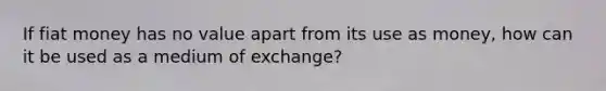 If fiat money has no value apart from its use as money, how can it be used as a medium of exchange?