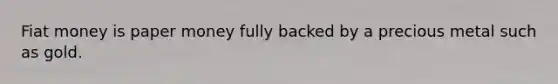 Fiat money is paper money fully backed by a precious metal such as gold.