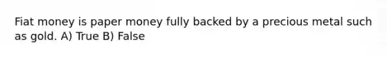 Fiat money is paper money fully backed by a precious metal such as gold. A) True B) False