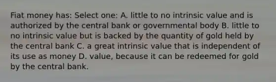 Fiat money has: Select one: A. little to no intrinsic value and is authorized by the central bank or governmental body B. little to no intrinsic value but is backed by the quantity of gold held by the central bank C. a great intrinsic value that is independent of its use as money D. value, because it can be redeemed for gold by the central bank.