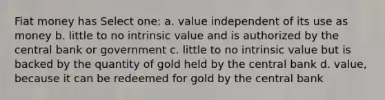 Fiat money has Select one: a. value independent of its use as money b. little to no intrinsic value and is authorized by the central bank or government c. little to no intrinsic value but is backed by the quantity of gold held by the central bank d. value, because it can be redeemed for gold by the central bank