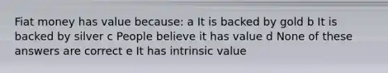 Fiat money has value because: a It is backed by gold b It is backed by silver c People believe it has value d None of these answers are correct e It has intrinsic value