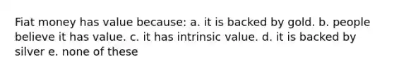 Fiat money has value because: a. it is backed by gold. b. people believe it has value. c. it has intrinsic value. d. it is backed by silver e. none of these