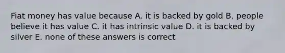 Fiat money has value because A. it is backed by gold B. people believe it has value C. it has intrinsic value D. it is backed by silver E. none of these answers is correct