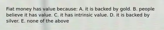 Fiat money has value because: A. it is backed by gold. B. people believe it has value. C. it has intrinsic value. D. it is backed by silver. E. none of the above