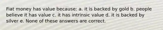 Fiat money has value because: a. it is backed by gold b. people believe it has value c. it has intrinsic value d. it is backed by silver e. None of these answers are correct.