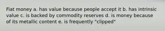 Fiat money a. has value because people accept it b. has intrinsic value c. is backed by commodity reserves d. is money because of its metallic content e. is frequently "clipped"