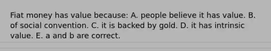 Fiat money has value because: A. people believe it has value. B. of social convention. C. it is backed by gold. D. it has intrinsic value. E. a and b are correct.