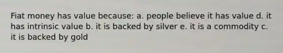 Fiat money has value because: a. people believe it has value d. it has intrinsic value b. it is backed by silver e. it is a commodity c. it is backed by gold