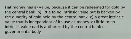 Fiat money has a) value, because it can be redeemed for gold by the central bank. b) little to no intrinsic value but is backed by the quantity of gold held by the central bank. c) a great intrinsic value that is independent of its use as money. d) little to no intrinsic value nad is authorized by the central bank or governmental body.