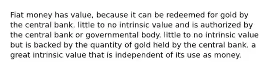 Fiat money has value, because it can be redeemed for gold by the central bank. little to no intrinsic value and is authorized by the central bank or governmental body. little to no intrinsic value but is backed by the quantity of gold held by the central bank. a great intrinsic value that is independent of its use as money.