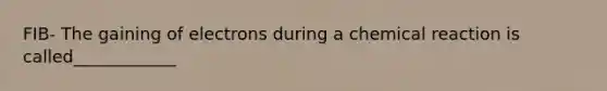 FIB- The gaining of electrons during a chemical reaction is called____________