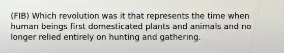 (FIB) Which revolution was it that represents the time when human beings first domesticated plants and animals and no longer relied entirely on hunting and gathering.