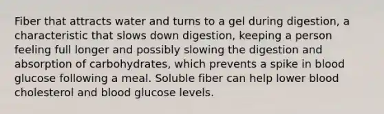 Fiber that attracts water and turns to a gel during digestion, a characteristic that slows down digestion, keeping a person feeling full longer and possibly slowing the digestion and absorption of carbohydrates, which prevents a spike in blood glucose following a meal. Soluble fiber can help lower blood cholesterol and blood glucose levels.