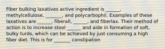 Fiber bulking laxatives active ingredient is ______, methylcellulose, _______, and polycarbophil. Examples of these laxatives are ______, fiberall, ______, and fiberlax. Their method of action is to increase stool ______ and aide in formation of soft, bulky turds, which can be achieved by just consuming a high fiber diet. This is for _______ constipation