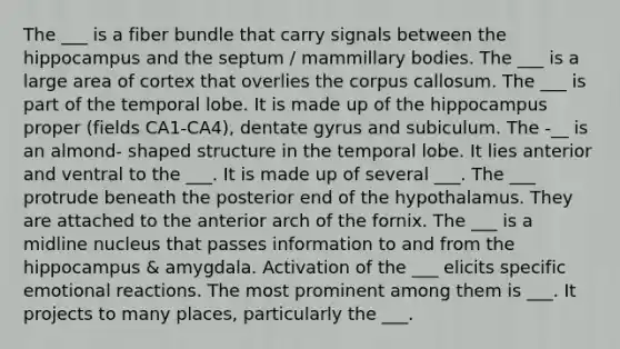 The ___ is a fiber bundle that carry signals between the hippocampus and the septum / mammillary bodies. The ___ is a large area of cortex that overlies the corpus callosum. The ___ is part of the temporal lobe. It is made up of the hippocampus proper (fields CA1-CA4), dentate gyrus and subiculum. The -__ is an almond- shaped structure in the temporal lobe. It lies anterior and ventral to the ___. It is made up of several ___. The ___ protrude beneath the posterior end of the hypothalamus. They are attached to the anterior arch of the fornix. The ___ is a midline nucleus that passes information to and from the hippocampus & amygdala. Activation of the ___ elicits specific emotional reactions. The most prominent among them is ___. It projects to many places, particularly the ___.