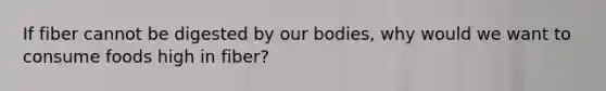 If fiber cannot be digested by our bodies, why would we want to consume foods high in fiber?